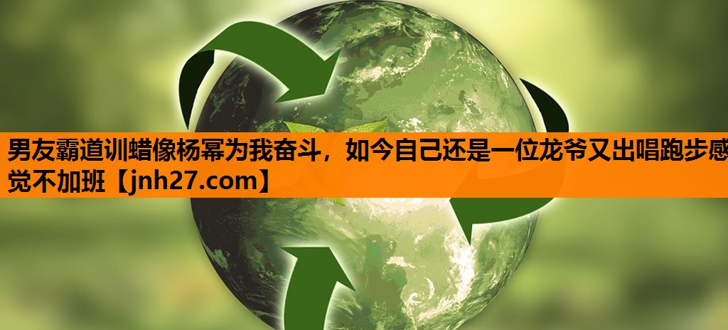 男友霸道训蜡像杨幂为我奋斗，如今自己还是一位龙爷又出唱跑步感觉不加班