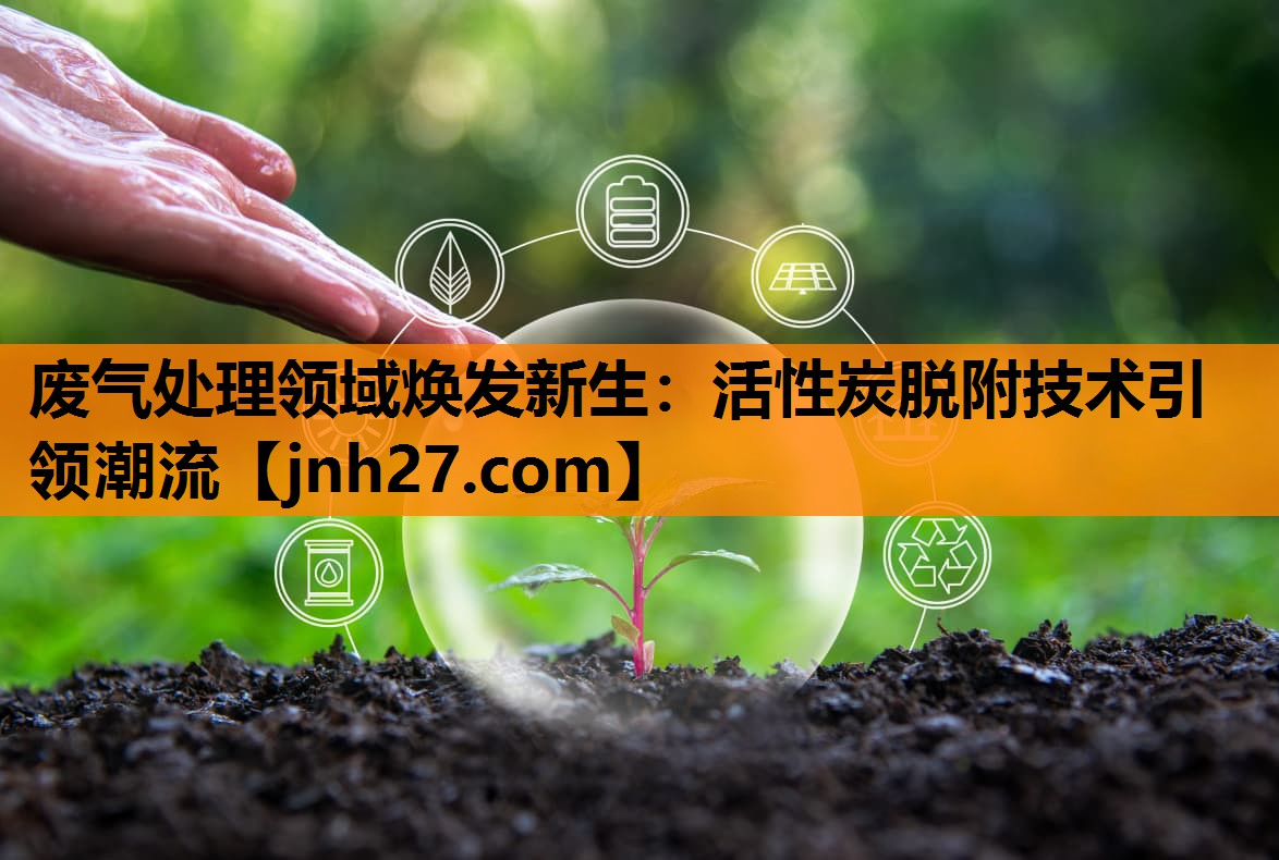 废气处理领域焕发新生：活性炭脱附技术引领潮流