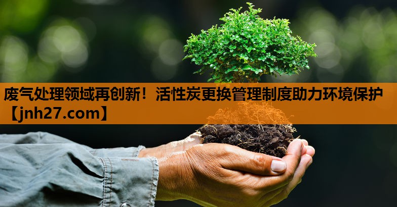 废气处理领域再创新！活性炭更换管理制度助力环境保护