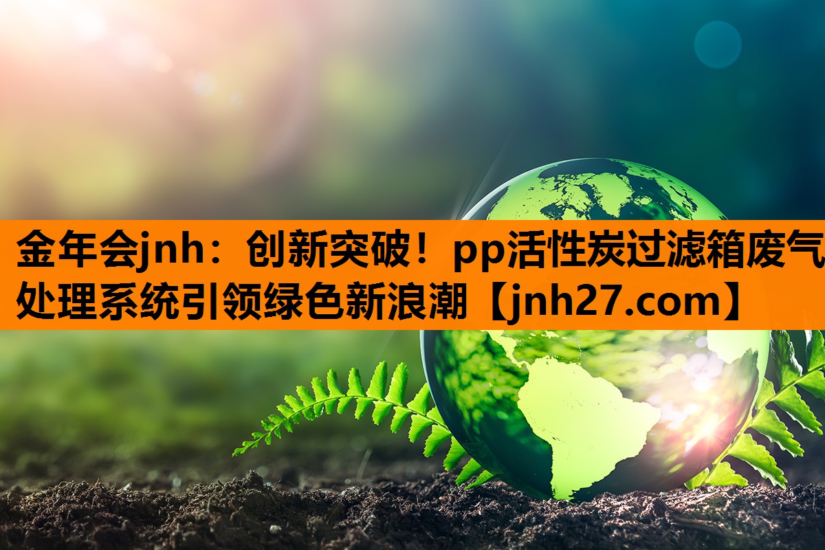 金年会jnh：创新突破！pp活性炭过滤箱废气处理系统引领绿色新浪潮