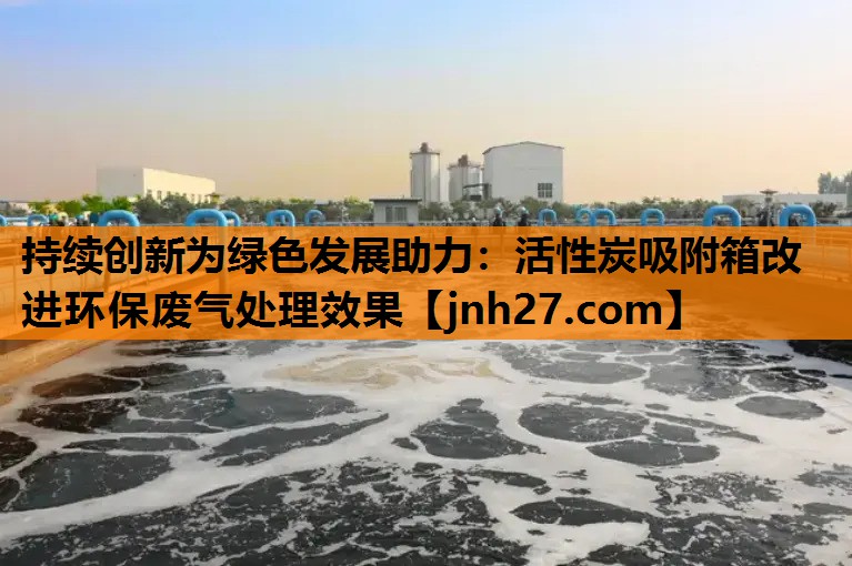 持续创新为绿色发展助力：活性炭吸附箱改进环保废气处理效果