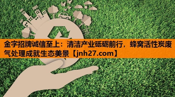 <strong>金字招牌诚信至上：清洁产业砥砺前行，蜂窝活性炭废气处理成就生态美景</strong>