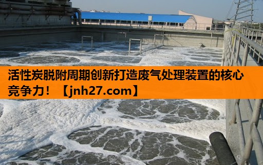活性炭脱附周期创新打造废气处理装置的核心竞争力！