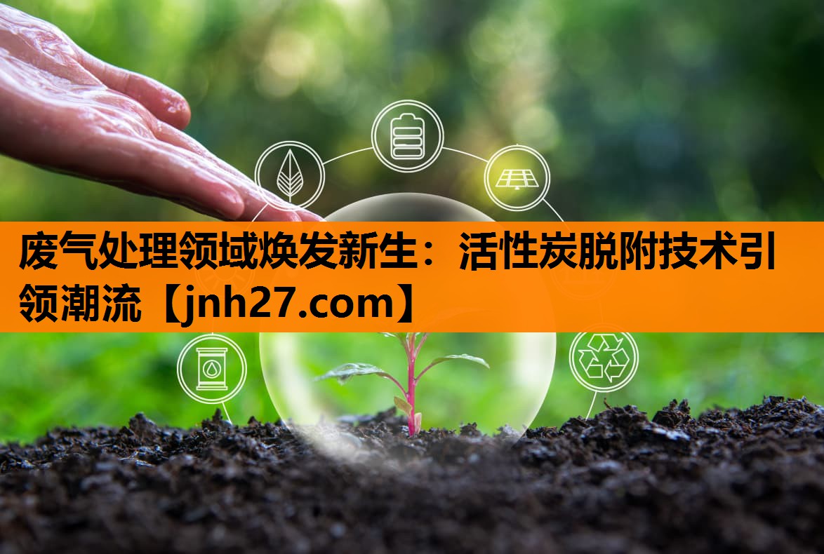 废气处理领域焕发新生：活性炭脱附技术引领潮流