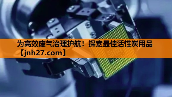 为高效废气治理护航！探索最佳活性炭用品